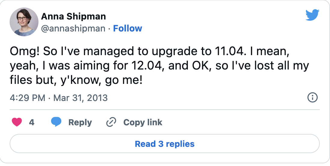 Tweet from @annashipman: 'Omg! So I've managed to upgrade to 11.04. I mean, yeah, I was aiming for 12.04, and OK, so I've lost all my files but, y'know, go me!'